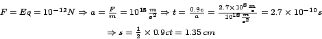 \begin{eqnarray*}
& F=Eq=10^{-12}N\Rightarrow a=\frac{F}{m}=10^{18}\frac{m}{s^{...
...mes10^{-10}s\\
& \Rightarrow s=\frac{1}{2}\times0.9ct=1.35\, cm\end{eqnarray*}